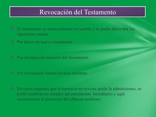 Revocación del Testamento

 El testamento es esencialmente revocable y se podía hacer por las
  siguientes causas:
 Por hacer un nuevo testamento.


 Por destrucción material del documento.


 Por revocación formal en acto solemne.


 En casos urgentes que le herencia no tuviera quién la administrara, se
  podía nombrar un curador del patrimonio hereditario y aquí
  encontramos al precursor del albacea moderno.
 