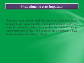 Gravadme de este Impuesto


Este grava toda herencia recibida, con la existencia o no de un
testamento de bienes muebles e inmuebles situados dentro del
territorio nacional y sobre los muebles, sin importar que se
encuentren fuera del país, si el fallecido era dominicano o haya
tenido su último domicilio en el país.
 