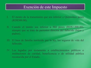 Exención de este Impuesto

I.   El monto de la transmisión que sea inferior a Quinientos pesos
     (RD$500.00).

II. Cuando el monto sea inferior a Mil pesos (RD$1,000.00),
    siempre que se trate de parientes directos del fallecido (hijos y
    padres).

III. El bien de familia instituido por la ley, los seguros de vida del
     fallecido.

IV. Los legados por testamento a establecimientos públicos o
    instituciones de caridad, beneficencia o de utilidad pública
    reconocida por el Estado.
 