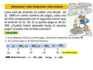 PROBLEMAS Y MÁS PROBLEMAS PARA DONALD
Luisa está de acuerdo en saldar una deuda de
S/. 1800 en cierto número de pagos, cada uno
de ellos (empezando con el segundo) menor que
el anterior en S/. 10. Si su quinto pago es de S/.
200. ¿Cuánto habrá abonado hasta el noveno
pago? ¿Cuánto más le falta cancelar?
SOLUCIÓN
 Si no sabemos cual fue su primer pago, entonces le colocamos una variable:
Deducimos que :
 Si su primer pago es X entonces tenemos:
X
𝒙,
𝒂 𝟏 𝒂 𝟓𝒂 𝟑 𝒂 𝟒𝒂 𝟐 𝐞𝐬 𝐞𝐥 𝐪𝐮𝐢𝐧𝐭𝐨 𝐩𝐚𝐠𝐨
𝒙 = 240𝒙 − 𝟒𝟎 = 200
𝒙 − 𝟏𝟎 , (𝒙 − 𝟒𝟎)𝒙 − 𝟑𝟎 ,𝒙 − 𝟐𝟎 ,
𝒍𝒖𝒆𝒈𝒐
 