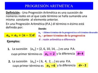 PROGRESIÓN ARITMÉTICA
Definición.- Una Progresión Aritmética es una sucesión de
números reales en al que cada término se halla sumando una
misma constante al elemento anterior.
En una Progresión Aritmética (P.A.) él término n-ésimo está
definido por:
𝒂 𝒏 = 𝒂 𝟏 + 𝒏 − 𝟏 𝒅
Donde:
d : razón aritmética o diferencia
𝒂 𝒏 ∶ ú𝐥𝐭𝐢𝐦𝐨 𝐭é𝐫𝐦𝐢𝐧𝐨 𝐝𝐞 𝐥𝐚 𝐩𝐫𝐨𝐠𝐫𝐞𝐬𝐢ó𝐧 𝐨 𝐞𝐥 𝐭é𝐫𝐦𝐢𝐧𝐨 𝐝𝐞𝐬𝐞𝐚𝐝𝐨
Ejemplos:
cuyo primer término es
La sucesión {𝑎 𝑛} = {2, 6, 10, 14, …} es una P.A.1.
La sucesión {𝑎 𝑛} = { 6, 4, 2, …} es una P.A.2.
y la diferencia𝒂 𝟏 = 𝟐 d= 4
cuyo primer término es y la diferencia𝒂 𝟏 =6 d= - 2
𝒂 𝟏 ∶ 𝐩𝐫𝐢𝐦𝐞𝐫 𝐭é𝐫𝐦𝐢𝐧𝐨 𝐝𝐞 𝐥𝐚 𝐩𝐫𝐨𝐠𝐫𝐞𝐬𝐢ó𝐧
 