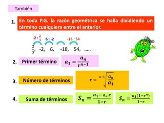 1.
Primer término
Número de términos 𝒓 =
𝒏−𝟏 𝒂 𝒏
𝒂 𝟏
2.
Suma de términos
𝒂 𝟏 =
𝒂 𝒏
𝒓 𝒏−𝟏
3.
También
𝑺 𝒏 =
𝒂 𝟏− 𝒂 𝒏.𝒓
𝟏−𝒓
En toda P.G. la razón geométrica se halla dividiendo un
término cualquiera entre el anterior.
4.
2
3
, -2, 6, -18, 54, …..
-2 :
𝟐
𝟑 -18 : 546 : -2
𝑺 𝒏 =
𝒂 𝟏(𝟏−𝒓 𝒏)
𝟏−𝒓
 