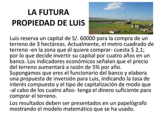 LA FUTURA
PROPIEDAD DE LUIS
Luis reserva un capital de S/. 60000 para la compra de un
terreno de 3 hectáreas. Actualmente, el metro cuadrado de
terreno -en la zona que él quiere comprar- cuesta $ 2,1;
por lo que decide invertir su capital por cuatro años en un
banco. Los indicadores económicos señalan que el precio
del terreno aumentará a razón de 5% por año.
Supongamos que eres el funcionario del banco y elabora
una propuesta de inversión para Luis, indicando la tasa de
interés compuesto y el tipo de capitalización de modo que
-al cabo de los cuatro años- tenga el dinero suficiente para
comprar el terreno.
Los resultados deben ser presentados en un papelógrafo
mostrando el modelo matemático que se ha usado.
 