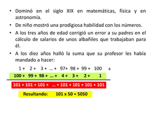 • Dominó en el siglo XIX en matemáticas, física y en
astronomía.
• De niño mostró una prodigiosa habilidad con los números.
• A los tres años de edad corrigió un error a su padres en el
cálculo de salarios de unos albañiles que trabajaban para
él.
• A los diez años halló la suma que su profesor les había
mandado a hacer:
1 + 2 + 3 + … + 97+ 98 + 99 + 100
100 + 99 + 98 + … + 4 + 3 + 2 + 1
101 + 101 + 101 + … + 101 + 101 + 101 + 101
Resultando: 101 x 50 = 5050
+
 