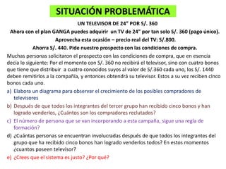 SITUACIÓN PROBLEMÁTICA
UN TELEVISOR DE 24” POR S/. 360
Ahora con el plan GANGA puedes adquirir un TV de 24” por tan solo S/. 360 (pago único).
Aprovecha esta ocasión – precio real del TV: S/.800.
Ahorra S/. 440. Pide nuestro prospecto con las condiciones de compra.
Muchas personas solicitaron el prospecto con las condiciones de compra, que en esencia
decía lo siguiente: Por el momento con S/. 360 no recibirá el televisor, sino con cuatro bonos
que tiene que distribuir a cuatro conocidos suyos al valor de S/.360 cada uno, los S/. 1440
deben remitirlos a la compañía, y entonces obtendrá su televisor. Estos a su vez reciben cinco
bonos cada uno.
a) Elabora un diagrama para observar el crecimiento de los posibles compradores de
televisores
b) Después de que todos los integrantes del tercer grupo han recibido cinco bonos y han
logrado venderlos, ¿Cuántos son los compradores reclutados?
c) El número de persona que se van incorporando a esta campaña, sigue una regla de
formación?
d) ¿Cuántas personas se encuentran involucradas después de que todos los integrantes del
grupo que ha recibido cinco bonos han logrado venderlos todos? En estos momentos
¿cuantos poseen televisor?
e) ¿Crees que el sistema es justo? ¿Por qué?
 