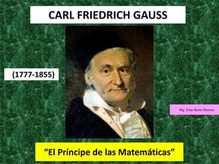 CARL FRIEDRICH GAUSS
“El Príncipe de las Matemáticas”
(1777-1855)
Mg. Irina Basto Herrera
 