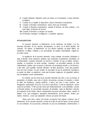 6. Cuando habiendo dispuesto todos sus bienes en el testamento se haya afectado
la legítima.
7. .Cuando no se cumpla la disposición puesta al heredero testamentario.
8. .Cuando el heredero testamentario muere antes que el testador.
9. .Cuando el heredero testamentario repudia la herencia sin tener sustituto y sin
tener lugar al derecho de acrecer.
10. .Cuando el heredero es incapaz de suceder.
11. El heredero incumple la obligación o condición impuesta.
FUNDAMENTOS
La sucesión intestada se fundamenta en las relaciones de familia o en los
derechos derivados de los vínculos permanentes; es decir, en el deber familiar del
causante. Así mismo, se fundamenta en: Los efectos naturales de quien fallece sin
manifestar su última voluntad y, las necesidades de cumplir determinadas exigencias
de orden social.
La regulación de la sucesión intestada, como conjunto de normas destinadas a
regir el destino de las relaciones jurídicas que conforman el patrimonio hereditario de
un determinado causante, buscando un sucesor y evitando así que, en último término,
aquéllas se conviertan en bona vacantia, constituye un necesidad primaria de todo
ordenamiento jurídico que reconozca el derecho a la propiedad privada y a la herencia,
y ello tanto para aquellos sistemas llamados de línea germánica como para aquellos
otros de corte romano. En este sentido, la necesidad de que un patrimonio hereditario
no quede sin titular se manifiesta como una de tantas exigencias de seguridad jurídica
que acompañan a todo ordenamiento.
Es evidente que las bases de la sucesión intestada han sido y son, en esencia, la
propiedad y la familia, pues solo el círculo de personas cercanas al causante y, dentro
de ellas, los familiares, pueden justificar a priori, por unos u otros motivos, una
designación innominada de la ley en su favor para llevar a cabo la adquisición mortis
causa de sus bienes. Y ello por una razón que tradicionalmente se ha entendido cercana
al derecho natural, la cual permite descartar, de principio, tanto un hipotético derecho
de ocupación de los bienes relictos abandonados por parte del primer sujeto, extraño al
difunto o no, que consiguiera apropiarse materialmente de los mismos, incluso por
medios violentos, como una adquisición directa por parte del Estado.
Ahora, pues bien, existen dos teorías al respecto: hay quienes sostienen que el
fundamento de la sucesión intestada se trata de la idea de que los bienes de una persona
no son realmente de esa persona, sobretodo en caso de comunidades matrimoniales o
 