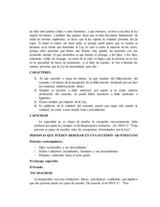 de vida entre padres e hijos o entre hermanos, y que entonces, en base a esa idea la ley
reparte los bienes; y también hay quienes dicen que se trata del mismo fundamento de
todas las normas supletorias, es decir, que la ley supone la voluntad presunta del de
cujus. Si usted se muere sin decir nada, es porque usted quiere que se reparta su
herencia en la forma que determina la Ley, lo cual es cierto la mayoría de las veces,
porque salvo personas que tienen una fortuna muy grande, las personas con una
economía normal, lo que pretenden es que herede el cónyuge y los hijos, o los hijos
solamente a falta de cónyuge; en razón de lo cual, es lógico que la persona no se vea
en la necesidad de hacer un testamento, si al final de cuentas, lo van a heredar las
mismas personas que la Ley ha determinado para ello.
CARACTERES
1. .Es una sucesión a causa de muerte; ya que requiere del fallecimiento del
causante o al menos de la presunción de su fallecimiento declarada por un Juez
(en sentencia definitivamente firme).
2. Siempre es sucesión a titulo universal; por cuanto si no existe expresa
declaración del causante, no puede haber herederos a título particular o
legatarios.
3. Ocurre siempre por imperio de la Ley.
4. Es supletoria de la voluntad del causante; puesto que surge sólo cuando la
voluntad no existe o está viciada total o parcialmente.
CAPACIDAD
La capacidad no es objeto de prueba, la excepción necesariamente debe
probarse por quien la y siempre es de interpretación restrictiva. Art. 808 C.C. “Toda
persona es capaz de suceder, salvo las excepciones determinadas por la Ley”.
PERSONAS QUE PUEDEN HEREDAR EN UNA SUCESION AB INTESTATO
Parientes consanguíneos:
- Hijos reconocidos y sus descendientes
- Padres o ulteriores ascendientes, hermanos y sus descendientes.-
- Parientes colaterales hasta el sexto grado.
El cónyuge superstite.
El Estado.
INCAPACIDAD
La incapacidad son esas condiciones físicas; psicológicas o judiciales que impiden
que una persona pueda ser capaz de suceder. De acuerdo al art 809 C.C: “Son
 
