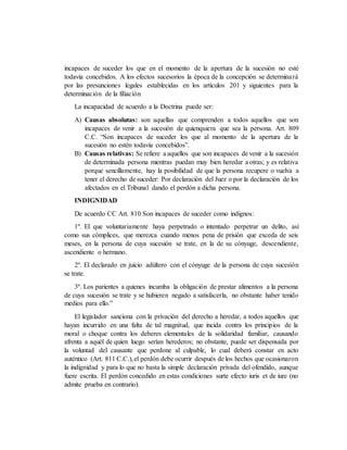 incapaces de suceder los que en el momento de la apertura de la sucesión no esté
todavía concebidos. A los efectos sucesorios la época de la concepción se determinará
por las presunciones legales establecidas en los artículos 201 y siguientes para la
determinación de la filiación
La incapacidad de acuerdo a la Doctrina puede ser:
A) Causas absolutas: son aquellas que comprenden a todos aquellos que son
incapaces de venir a la sucesión de quienquiera que sea la persona. Art. 809
C.C. “Son incapaces de suceder los que al momento de la apertura de la
sucesión no estén todavía concebidos”.
B) Causas relativas: Se refiere a aquellos que son incapaces de venir a la sucesión
de determinada persona mientras puedan muy bien heredar a otras; y es relativa
porque sencillamente, hay la posibilidad de que la persona recupere o vuelva a
tener el derecho de suceder: Por declaración del Juez o por la declaración de los
afectados en el Tribunal dando el perdón a dicha persona.
INDIGNIDAD
De acuerdo CC Art. 810 Son incapaces de suceder como indignos:
1º. El que voluntariamente haya perpetrado o intentado perpetrar un delito, así
como sus cómplices, que merezca cuando menos pena de prisión que exceda de seis
meses, en la persona de cuya sucesión se trate, en la de su cónyuge, descendiente,
ascendiente o hermano.
2º. El declarado en juicio adúltero con el cónyuge de la persona de cuya sucesión
se trate.
3º. Los parientes a quienes incumba la obligación de prestar alimentos a la persona
de cuya sucesión se trate y se hubieren negado a satisfacerla, no obstante haber tenido
medios para ello.”
El legislador sanciona con la privación del derecho a heredar, a todos aquellos que
hayan incurrido en una falta de tal magnitud, que incida contra los principios de la
moral o choque contra los deberes elementales de la solidaridad familiar, causando
afrenta a aquél de quien luego serían herederos; no obstante, puede ser dispensada por
la voluntad del causante que perdone al culpable, lo cual deberá constar en acto
auténtico (Art. 811 C.C.),el perdón debe ocurrir después de los hechos que ocasionaron
la indignidad y para lo que no basta la simple declaración privada del ofendido, aunque
fuere escrita. El perdón concedido en estas condiciones surte efecto iuris et de iure (no
admite prueba en contrario).
 