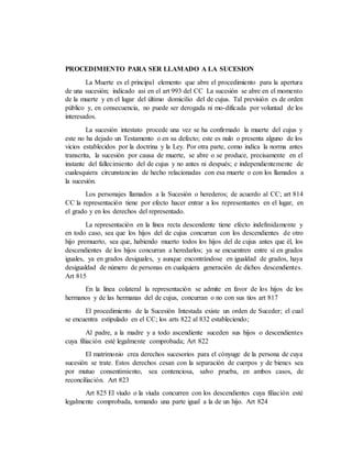PROCEDIMIENTO PARA SER LLAMADO A LA SUCESION
La Muerte es el principal elemento que abre el procedimiento para la apertura
de una sucesión; indicado asi en el art 993 del CC La sucesión se abre en el momento
de la muerte y en el lugar del último domicilio del de cujus. Tal previsión es de orden
público y, en consecuencia, no puede ser derogada ni mo-dificada por voluntad de los
interesados.
La sucesión intestato procede una vez se ha confirmado la muerte del cujus y
este no ha dejado un Testamento o en su defecto; este es nulo o presenta alguno de los
vicios establecidos por la doctrina y la Ley. Por otra parte, como indica la norma antes
transcrita, la sucesión por causa de muerte, se abre o se produce, precisamente en el
instante del fallecimiento del de cujus y no antes ni después; e independientemente de
cualesquiera circunstancias de hecho relacionadas con esa muerte o con los llamados a
la sucesión.
Los personajes llamados a la Sucesión o herederos; de acuerdo al CC; art 814
CC la representación tiene por efecto hacer entrar a los representantes en el lugar, en
el grado y en los derechos del representado.
La representación en la línea recta descendente tiene efecto indefinidamente y
en todo caso, sea que los hijos del de cujus concurran con los descendientes de otro
hijo premuerto, sea que, habiendo muerto todos los hijos del de cujus antes que él, los
descendientes de los hijos concurran a heredarlos; ya se encuentren entre sí en grados
iguales, ya en grados desiguales, y aunque encontrándose en igualdad de grados, haya
desigualdad de número de personas en cualquiera generación de dichos descendientes.
Art 815
En la línea colateral la representación se admite en favor de los hijos de los
hermanos y de las hermanas del de cujus, concurran o no con sus tíos art 817
El procedimiento de la Sucesión Intestada existe un orden de Suceder; el cual
se encuentra estipulado en el CC; los arts 822 al 832 estableciendo;
Al padre, a la madre y a todo ascendiente suceden sus hijos o descendientes
cuya filiación esté legalmente comprobada; Art 822
El matrimonio crea derechos sucesorios para el cónyuge de la persona de cuya
sucesión se trate. Estos derechos cesan con la separación de cuerpos y de bienes sea
por mutuo consentimiento, sea contenciosa, salvo prueba, en ambos casos, de
reconciliación. Art 823
Art 825 El viudo o la viuda concurren con los descendientes cuya filiación esté
legalmente comprobada, tomando una parte igual a la de un hijo. Art 824
 
