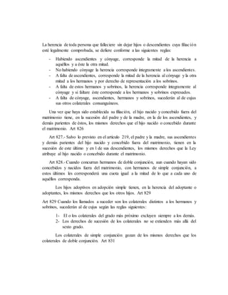 La herencia de toda persona que falleciere sin dejar hijos o descendientes cuya filiación
esté legalmente comprobada, se defiere conforme a las siguientes reglas:
- Habiendo ascendientes y cónyuge, corresponde la mitad de la herencia a
aquéllos y a éste la otra mitad.
- No habiendo cónyuge la herencia corresponde íntegramente a los ascendientes.
- A falta de ascendientes, corresponde la mitad de la herencia al cónyuge y la otra
mitad a los hermanos y por derecho de representación a los sobrinos.
- A falta de estos hermanos y sobrinos, la herencia corresponde íntegramente al
cónyuge y si faltare éste corresponde a los hermanos y sobrinos expresados.
- A falta de cónyuge, ascendientes, hermanos y sobrinos, sucederán al de cujus
sus otros colaterales consanguíneos.
Una vez que haya sido establecida su filiación, el hijo nacido y concebido fuera del
matrimonio tiene, en la sucesión del padre y de la madre, en la de los ascendientes, y
demás parientes de éstos, los mismos derechos que el hijo nacido o concebido durante
el matrimonio. Art 826
Art 827.- Salvo lo previsto en el artículo 219, el padre y la madre, sus ascendientes
y demás parientes del hijo nacido y concebido fuera del matrimonio, tienen en la
sucesión de este último y en l de sus descendientes, los mismos derechos que la Ley
atribuye al hijo nacido o concebido durante el matrimonio.
Art 828.- Cuando concurran hermanos de doble conjunción, aun cuando hayan sido
concebidos y nacidos fuera del matrimonio, con hermanos de simple conjunción, a
estos últimos les corresponderá una cuota igual a la mitad de lo que a cada uno de
aquéllos corresponda.
Los hijos adoptivos en adopción simple tienen, en la herencia del adoptante o
adoptantes, los mismos derechos que los otros hijos. Art 829
Art 829 Cuando los llamados a suceder son los colaterales distintos a los hermanos y
sobrinos, sucederán al de cujus según las reglas siguientes:
1- El o los colaterales del grado más próximo excluyen siempre a los demás.
2- Los derechos de sucesión de los colaterales no se extienden más allá del
sexto grado.
Los colaterales de simple conjunción gozan de los mismos derechos que los
colaterales de doble conjunción. Art 831
 