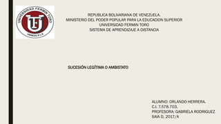 REPUBLICA BOLIVARIANA DE VENEZUELA.
MINISTERIO DEL PODER POPULAR PARA LA EDUCACION SUPERIOR
UNIVERSIDAD FERMIN TORO
SISTEMA DE APRENDIZAJE A DISTANCIA
ALUMNO: ORLANDO HERRERA.
C.I. 7.578.703.
PROFESORA: GABRIELA RODRIGUEZ
SAIA D, 2017/A
SUCESIÓN LEGÍTIMA O AMBISTATO
 