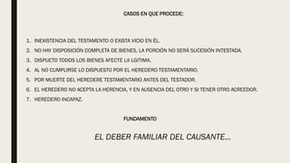 CASOS EN QUE PROCEDE:
1. INEXISTENCIA DEL TESTAMENTO O EXISTA VICIO EN ÉL.
2. NO HAY DISPOSICIÓN COMPLETA DE BIENES, LA PORCIÓN NO SERÁ SUCESIÓN INTESTADA.
3. DISPUETO TODOS LOS BIENES AFECTE LA LGITIMA.
4. AL NO CUMPLIRSE LO DISPUESTO POR EL HEREDERO TESTAMENTARIO.
5. POR MUERTE DEL HEREDERE TESTAMENTARIO ANTES DEL TESTADOR.
6. EL HEREDERO NO ACEPTA LA HERENCIA, Y EN AUSENCIA DEL OTRO Y SI TENER OTRO ACREEDOR.
7. HEREDERO INCAPAZ.
FUNDAMENTO
EL DEBER FAMILIAR DEL CAUSANTE…
 