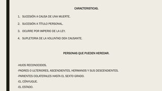 CARACTERISTICAS.
1. SUCESIÓN A CAUSA DE UNA MUERTE.
2. SUCESIÓN A TÍTULO PERSONAL.
3. OCURRE POR IMPERIO DE LA LEY.
4. SUPLETORIA DE LA VOLUNTAD DEK CAUSANTE.
PERSONAS QUE PUEDEN HEREDAR.
-HIJOS RECONOCIDOS.
-PADRES O ULTERIORES, ASCENDIENTES, HERMANOS Y SUS DESCENDIENTES.
-PARIENTES COLATERALES HASTA EL SEXTO GRADO.
-EL CÓNYUGUE.
-EL ESTADO.
 