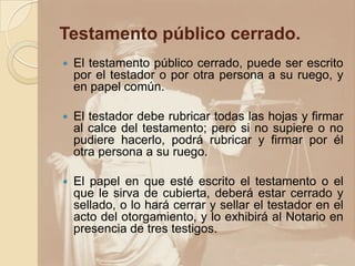 Testamento público cerrado.
 El testamento público cerrado, puede ser escrito
por el testador o por otra persona a su ruego, y
en papel común.
 El testador debe rubricar todas las hojas y firmar
al calce del testamento; pero si no supiere o no
pudiere hacerlo, podrá rubricar y firmar por él
otra persona a su ruego.
 El papel en que esté escrito el testamento o el
que le sirva de cubierta, deberá estar cerrado y
sellado, o lo hará cerrar y sellar el testador en el
acto del otorgamiento, y lo exhibirá al Notario en
presencia de tres testigos.
 