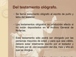 Del testamento ológrafo.
 Se llama testamento ológrafo al escrito de puño y
letra del testador.
 Los testamentos ológrafos no producirán efecto si
no están depositados en el Archivo General de
Notarías.
 Este testamento sólo podrá ser otorgado por las
personas mayores de edad, y para que sea válido,
deberá estar totalmente escrito por el testador y
firmado por él, con expresión del día, mes y año en
que se otorgue.
 