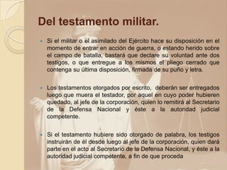 Del testamento militar.
 Si el militar o el asimilado del Ejército hace su disposición en el
momento de entrar en acción de guerra, o estando herido sobre
el campo de batalla, bastará que declare su voluntad ante dos
testigos, o que entregue a los mismos el pliego cerrado que
contenga su última disposición, firmada de su puño y letra.
 Los testamentos otorgados por escrito, deberán ser entregados
luego que muera el testador, por aquel en cuyo poder hubieren
quedado, al jefe de la corporación, quien lo remitirá al Secretario
de la Defensa Nacional y éste a la autoridad judicial
competente.
 Si el testamento hubiere sido otorgado de palabra, los testigos
instruirán de él desde luego al jefe de la corporación, quien dará
parte en el acto al Secretario de la Defensa Nacional, y éste a la
autoridad judicial competente, a fin de que proceda
 