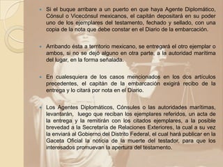  Si el buque arribare a un puerto en que haya Agente Diplomático,
Cónsul o Vicecónsul mexicanos, el capitán depositará en su poder
uno de los ejemplares del testamento, fechado y sellado, con una
copia de la nota que debe constar en el Diario de la embarcación.
 Arribando ésta a territorio mexicano, se entregará el otro ejemplar o
ambos, si no se dejó alguno en otra parte, a la autoridad marítima
del lugar, en la forma señalada.
 En cualesquiera de los casos mencionados en los dos artículos
precedentes, el capitán de la embarcación exigirá recibo de la
entrega y lo citará por nota en el Diario.
 Los Agentes Diplomáticos, Cónsules o las autoridades marítimas,
levantarán, luego que reciban los ejemplares referidos, un acta de
la entrega y la remitirán con los citados ejemplares, a la posible
brevedad a la Secretaría de Relaciones Exteriores, la cual a su vez
la enviará al Gobierno del Distrito Federal, el cual hará publicar en la
Gaceta Oficial la noticia de la muerte del testador, para que los
interesados promuevan la apertura del testamento.
 