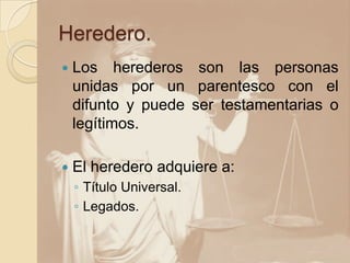 Heredero.
 Los herederos son las personas
unidas por un parentesco con el
difunto y puede ser testamentarias o
legítimos.
 El heredero adquiere a:
◦ Título Universal.
◦ Legados.
 