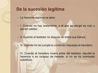 De la sucesión legítima
 La herencia legítima se abre:
 I. Cuando no hay testamento, o el que se otorgó es nulo o
perdió validez;
 II. Cuando el testador no dispuso de todos sus bienes;
 III. Cuando no se cumpla la condición impuesta al heredero;
 IV. Cuando el heredero muere antes del testador, repudia la
herencia o es incapaz de heredar, si no se ha nombrado
substituto.
 