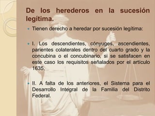 De los herederos en la sucesión
legítima.
 Tienen derecho a heredar por sucesión legítima:
 I. Los descendientes, cónyuges, ascendientes,
parientes colaterales dentro del cuarto grado y la
concubina o el concubinario, si se satisfacen en
este caso los requisitos señalados por el artículo
1635.
 II. A falta de los anteriores, el Sistema para el
Desarrollo Integral de la Familia del Distrito
Federal.
 