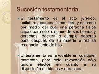 Sucesión testamentaria.
 El testamento es el acto jurídico,
unilateral, personalísimo, libre y solemne
por medio del cual una persona física
capaz para ello, dispone de sus bienes y
derechos; declara o cumple deberes
para después de su muerte o realiza
reconocimiento de hijo.
 El testamento es revocable en cualquier
momento, pero esta revocación sólo
tendrá efectos en cuanto a su
disposición de bienes y derechos.
 