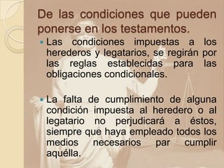 De las condiciones que pueden
ponerse en los testamentos.
 Las condiciones impuestas a los
herederos y legatarios, se regirán por
las reglas establecidas para las
obligaciones condicionales.
 La falta de cumplimiento de alguna
condición impuesta al heredero o al
legatario no perjudicará a éstos,
siempre que haya empleado todos los
medios necesarios par cumplir
aquélla.
 