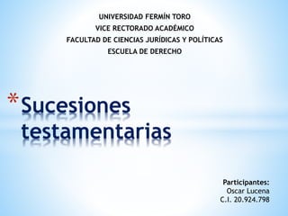 UNIVERSIDAD FERMÍN TORO
VICE RECTORADO ACADÉMICO
FACULTAD DE CIENCIAS JURÍDICAS Y POLÍTICAS
ESCUELA DE DERECHO
*Sucesiones
testamentarias
Participantes:
Oscar Lucena
C.I. 20.924.798
 