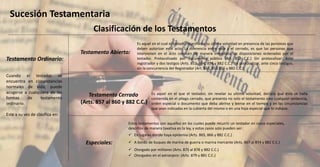 Clasificación de los Testamentos
Sucesión Testamentaria
Testamento Ordinario:
Testamento Abierto:
Testamento Cerrado
(Arts. 857 al 860 y 882 C.C.)
Especiales:
Cuando el testador se
encuentra en circunstancias
normales de vida, puede
acogerse a cualquiera de las
formas de testamento
ordinario.
Este a su vez de clasifica en:
Es aquel en el cual el testador manifiesta su última voluntad en presencia de las personas que
deben autorizar este acto. La diferencia entre este y el cerrado, es que las personas que
intervienen en el acto conocen de manera inmediata las disposiciones ordenadas por el
testador. Protocolizado por documento público (Art. 852 C.C.) Sin protocolizar: Ante
registrador y dos testigos (Arts. 853, 854, 856 y 882 C.C.) Sin protocolizar, ante cinco testigos,
sin la concurrencia del Registrador (Art. 853, 855,856 y 882 C.C.)
Es aquel en el que el testador, sin revelar su ultima voluntad, declara que ésta se halla
contenida en el pliego cerrado, que presenta no solo el testamento sino cualquier sentencia,
orden especial o documento que deba abrirse y leerse en el tiempo y en las circunstancias
que sean indicadas en la cubierta del mismo o en una hoja especial que lo indique.
Estos testamentos son aquellos en los cuales puede recurrir un testador en casos especiales,
descritos de manera taxativa en la ley, y estos casos solo pueden ser:
 En lugares donde haya epidemia (Arts. 865, 866 y 882 C.C.)
 A bordo de buques de marina de guerra o marina mercante (Arts. 867 al 874 y 882 C.C.)
 Otorgado por militares (Arts. 875 al 878 y 882 C.C.)
 Otorgados en el extranjero: (Arts. 879 y 881 C.C.)
 