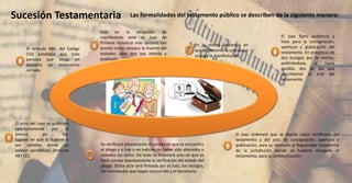 Sucesión Testamentaria
El Artículo 986, del Código
Civil establece que toda
persona que tenga en
depósito un testamento
cerrado
Está en la obligación de
manifestarlo ante el Juez de
Primera Instancia más cercano tan
pronto como conozca la muerte del
testador, para que sea abierto y
publicado.
En la misma audiencia en
que se presente la solicitud o
se haga la manifestación
El Juez fijará audiencia y
hora para la consignación,
apertura y publicación del
testamento. En presencia de
dos testigos por lo menos,
prefiriéndose, si fuere
posible, dos de los que
suscribieron el acta del
testamento.
Se verificará previamente el estado en que se encuentre
el pliego y si hay o no indicios de haber sido alterados o
violados los sellos. De todo se levantará acta en que se
hará constar expresamente la verificación del estado del
pliego. Dicha acta será firmada por el Juez, los testigos,
los interesados que hayan concurrido y el Secretario.
El auto del Juez se publicará
oportunamente por la
prensa en los
lugares en que la hubiere o
por carteles donde no
existan periódicos. (Artículo
987 CC).
El Juez ordenará que se expida copia certificada del
testamento y del acta de consignación, apertura y
publicación, para su remisión al Registrador Subalterno
de la jurisdicción donde se hubiere otorgado el
testamento, para su protocolización.
Las formalidades del testamento público se describen de la siguiente manera:
 