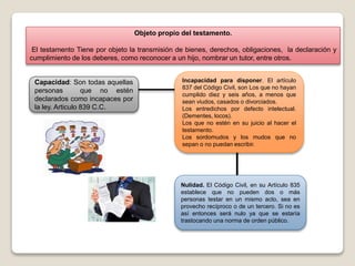 Objeto propio del testamento.
El testamento Tiene por objeto la transmisión de bienes, derechos, obligaciones, la declaración y
cumplimiento de los deberes, como reconocer a un hijo, nombrar un tutor, entre otros.
Capacidad: Son todas aquellas
personas que no estén
declarados como incapaces por
la ley. Articulo 839 C.C.
Incapacidad para disponer. El artículo
837 del Código Civil, son Los que no hayan
cumplido diez y seis años, a menos que
sean viudos, casados o divorciados.
Los entredichos por defecto intelectual.
(Dementes, locos).
Los que no estén en su juicio al hacer el
testamento.
Los sordomudos y los mudos que no
sepan o no puedan escribir.
Nulidad. El Código Civil, en su Artículo 835
establece que no pueden dos o más
personas testar en un mismo acto, sea en
provecho recíproco o de un tercero. Si no es
así entonces será nulo ya que se estaría
trastocando una norma de orden público.
 