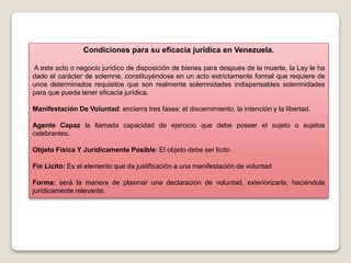 Condiciones para su eficacia jurídica en Venezuela.
A este acto o negocio jurídico de disposición de bienes para después de la muerte, la Ley le ha
dado el carácter de solemne, constituyéndose en un acto estrictamente formal que requiere de
unos determinados requisitos que son realmente solemnidades indispensables solemnidades
para que pueda tener eficacia jurídica.
Manifestación De Voluntad: encierra tres fases: el discernimiento, la intención y la libertad.
Agente Capaz la llamada capacidad de ejercicio que debe poseer el sujeto o sujetos
celebrantes.
Objeto Física Y Jurídicamente Posible: El objeto debe ser lícito
Fin Lícito: Es el elemento que da justificación a una manifestación de voluntad
Forma: será la manera de plasmar una declaración de voluntad, exteriorizarla, haciéndola
jurídicamente relevante.
 
