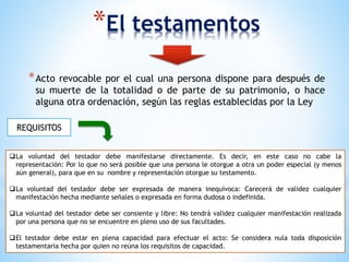 *El testamentos
*Acto revocable por el cual una persona dispone para después de
su muerte de la totalidad o de parte de su patrimonio, o hace
alguna otra ordenación, según las reglas establecidas por la Ley
REQUISITOS
La voluntad del testador debe manifestarse directamente. Es decir, en este caso no cabe la
representación: Por lo que no será posible que una persona le otorgue a otra un poder especial (y menos
aún general), para que en su nombre y representación otorgue su testamento.
La voluntad del testador debe ser expresada de manera inequívoca: Carecerá de validez cualquier
manifestación hecha mediante señales o expresada en forma dudosa o indefinida.
La voluntad del testador debe ser consiente y libre: No tendrá validez cualquier manifestación realizada
por una persona que no se encuentre en pleno uso de sus facultades.
El testador debe estar en plena capacidad para efectuar el acto: Se considera nula toda disposición
testamentaria hecha por quien no reúna los requisitos de capacidad.
 