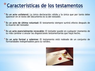 *Características de los testamentos
* Es un acto unilateral: La única declaración válida y la única que por tanto debe
aparecer en el texto del documento es la del testador.
* Es un acto de última voluntad: El testamento siempre surtirá efecto después de
la muerte del testador.
* Es un acto esencialmente revocable: El testador puede en cualquier momento de
su vida cambiar o anular las disposiciones testamentarias que haya hecho.
* Es un acto formal y solemne: El testamento está rodeado de un conjunto de
formalidades indispensables para su validez.
 