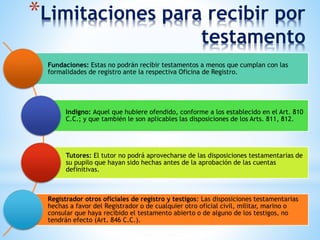 *Limitaciones para recibir por
testamento
Fundaciones: Estas no podrán recibir testamentos a menos que cumplan con las
formalidades de registro ante la respectiva Oficina de Registro.
Indigno: Aquel que hubiere ofendido, conforme a los establecido en el Art. 810
C.C.; y que también le son aplicables las disposiciones de los Arts. 811, 812.
Tutores: El tutor no podrá aprovecharse de las disposiciones testamentarias de
su pupilo que hayan sido hechas antes de la aprobación de las cuentas
definitivas.
Registrador otros oficiales de registro y testigos: Las disposiciones testamentarias
hechas a favor del Registrador o de cualquier otro oficial civil, militar, marino o
consular que haya recibido el testamento abierto o de alguno de los testigos, no
tendrán efecto (Art. 846 C.C.).
 