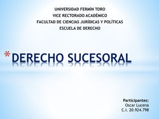 UNIVERSIDAD FERMÍN TORO
VICE RECTORADO ACADÉMICO
FACULTAD DE CIENCIAS JURÍDICAS Y POLÍTICAS
ESCUELA DE DERECHO
*DERECHO SUCESORAL
Participantes:
Oscar Lucena
C.I. 20.924.798
 