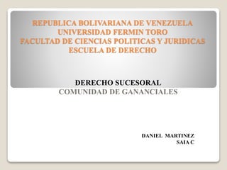 REPUBLICA BOLIVARIANA DE VENEZUELA
UNIVERSIDAD FERMIN TORO
FACULTAD DE CIENCIAS POLITICAS Y JURIDICAS
ESCUELA DE DERECHO
DERECHO SUCESORAL
COMUNIDAD DE GANANCIALES
DANIEL MARTINEZ
SAIA C
 