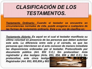 Testamento Ordinario: Cuando el testador se encuentra en
circunstancias normales de vida, puede acogerse a cualquiera de
las formas de testamento ordinario. Este a su vez de clasifica en:
Testamento Abierto: Es aquel en el cual el testador manifiesta su
última voluntad en presencia de las personas que deben autorizar
este acto. La diferencia entre este y el cerrado, es que las
personas que intervienen en el acto conocen de manera inmediata
las disposiciones ordenadas por el testador. Protocolizado por
documento público (Art. 852 C.C.) Sin protocolizar: Ante
registrador y dos testigos (Arts. 853, 854, 856 y 882 C.C.) Sin
protocolizar, ante cinco testigos, sin la concurrencia del
Registrador (Art. 853, 855,856 y 882 C.C.)
CLASIFICACIÓN DE LOS
TESTAMENTOS.
 