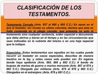 Testamento Cerrado (Arts. 857 al 860 y 882 C.C.) Es aquel en el
que el testador, sin revelar su ultima voluntad, declara que ésta se
halla contenida en el pliego cerrado, que presenta no solo el
testamento sino cualquier sentencia, orden especial o documento
que deba abrirse y leerse en el tiempo y en las circunstancias que
sean indicadas en la cubierta del mismo o en una hoja especial
que lo indique.
Especiales: Estos testamentos son aquellos en los cuales puede
recurrir un testador en casos especiales, descritos de manera
taxativa en la ley, y estos casos solo pueden ser: En lugares
donde haya epidemia (Arts. 865, 866 y 882 C.C.) A bordo de
buques de marina de guerra o marina mercante (Arts. 867 al 874 y
882 C.C.) Otorgado por militares (Arts. 875 al 878 y 882 C.C.)
Otorgados en el extranjero: (Arts. 879 y 881 C.C.):
CLASIFICACIÓN DE LOS
TESTAMENTOS.
 