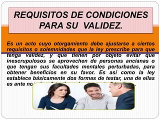 REQUISITOS DE CONDICIONES
PARA SU VALIDEZ.
Es un acto cuyo otorgamiento debe ajustarse a ciertos
requisitos o solemnidades que la ley prescribe para que
tenga validez, y que tienen por objeto evitar que
inescrupulosos se aprovechen de personas ancianas o
que tengan sus facultades mentales perturbadas, para
obtener beneficios en su favor. Es así como la ley
establece básicamente dos formas de testar, una de ellas
es ante notario y 3 testigos, la otra, ante 5 testigos.
 