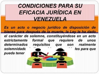 CONDICIONES PARA SU
EFICACIA JURÍDICA EN
VENEZUELA
Es un acto o negocio jurídico de disposición de
bienes para después de la muerte, la Ley le ha dado
el carácter de solemne, constituyéndose en un acto
estrictamente formal que requiere de unos
determinados requisitos que son realmente
solemnidades indispensables solemnidades para que
pueda tener eficacia jurídica.
 