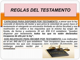 REGLAS DEL TESTAMENTO
•CAPACIDAD PARA DISPONER POR TESTAMENTO: a pesar que la ley
concede el derecho de testar y que priva la voluntad de quien hace el
testamento el otorgante se encuentra limitado en dicha facultad y esa
restricción se refiere a los requisitos que la misma ley exige: de
fondo, de forma y sustancia. El art. 836 C.C establece: "pueden
disponer por testamento todos los que no estén declarados
incapaces de ello por la ley".
•SON INCAPACES PARA RECIBIR POR TESTAMENTO: Los indicados
en el art. 840 del C.C que establece: "son incapaces para recibir por
testamento los que son incapaces para suceder ab-intestato, sin
embargo pueden recibir por testamento los descendientes
inmediatos
 