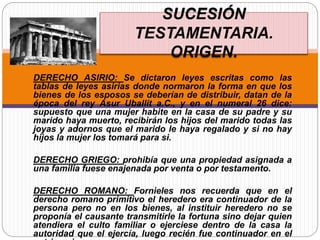 DERECHO ASIRIO: Se dictaron leyes escritas como las
tablas de leyes asirias donde normaron la forma en que los
bienes de los esposos se deberían de distribuir, datan de la
época del rey Asur Uballit a.C., y en el numeral 26 dice:
supuesto que una mujer habite en la casa de su padre y su
marido haya muerto, recibirán los hijos del marido todas las
joyas y adornos que el marido le haya regalado y si no hay
hijos la mujer los tomará para si.
DERECHO GRIEGO: prohibía que una propiedad asignada a
una familia fuese enajenada por venta o por testamento.
DERECHO ROMANO: Fornieles nos recuerda que en el
derecho romano primitivo el heredero era continuador de la
persona pero no en los bienes, al instituir heredero no se
proponía el causante transmitirle la fortuna sino dejar quien
atendiera el culto familiar o ejerciese dentro de la casa la
autoridad que el ejercía, luego recién fue continuador en el
SUCESIÓN
TESTAMENTARIA.
ORIGEN.
 