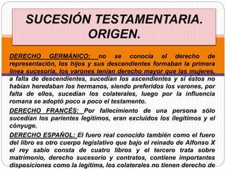 DERECHO GERMÁNICO: no se conocía el derecho de
representación, los hijos y sus descendientes formaban la primera
línea sucesoria, los varones tenían derecho mayor que las mujeres,
a falta de descendientes, sucedían los ascendientes y si éstos no
habían heredaban los hermanos, siendo preferidos los varones, por
falta de ellos, sucedían los colaterales, luego por la influencia
romana se adoptó poco a poco el testamento.
DERECHO FRANCÉS: Por fallecimiento de una persona sólo
sucedían los parientes legítimos, eran excluidos los ilegítimos y el
cónyuge.
DERECHO ESPAÑOL: El fuero real conocido también como el fuero
del libro es otro cuerpo legislativo que bajo el reinado de Alfonso X
el rey sabio consta de cuatro libros y el tercero trata sobre
matrimonio, derecho sucesorio y contratos, contiene importantes
disposiciones como la legítima, los colaterales no tienen derecho de
SUCESIÓN TESTAMENTARIA.
ORIGEN.
 