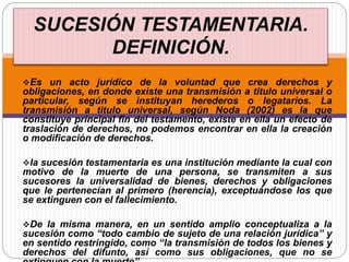 Es un acto jurídico de la voluntad que crea derechos y
obligaciones, en donde existe una transmisión a titulo universal o
particular, según se instituyan herederos o legatarios. La
transmisión a titulo universal, según Noda (2002) es la que
constituye principal fin del testamento, existe en ella un efecto de
traslación de derechos, no podemos encontrar en ella la creación
o modificación de derechos.
la sucesión testamentaria es una institución mediante la cual con
motivo de la muerte de una persona, se transmiten a sus
sucesores la universalidad de bienes, derechos y obligaciones
que le pertenecían al primero (herencia), exceptuándose los que
se extinguen con el fallecimiento.
De la misma manera, en un sentido amplio conceptualiza a la
sucesión como “todo cambio de sujeto de una relación jurídica” y
en sentido restringido, como “la transmisión de todos los bienes y
derechos del difunto, así como sus obligaciones, que no se
SUCESIÓN TESTAMENTARIA.
DEFINICIÓN.
 