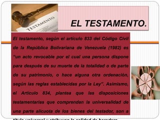 EL TESTAMENTO.
El testamento, según el artículo 833 del Código Civil
de la República Bolivariana de Venezuela (1982) es
“un acto revocable por el cual una persona dispone
para después de su muerte de la totalidad o de parte
de su patrimonio, o hace alguna otra ordenación,
según las reglas establecidas por la Ley”. Asimismo,
el Artículo 834, plantea que las disposiciones
testamentarias que comprendan la universalidad de
una parte alícuota de los bienes del testador, son a
 