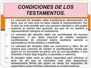 CONDICIONES DE LOS
TESTAMENTOS.
I. La voluntad del testador debe manifestarse directamente: Es
decir, que en este acto no tiene cabida la representación. Por
lo que no sería posible que una persona otorgara a otra poder
especial (y menos aún general), ara que en su nombre y
representación otorgara su testamento.
II. La voluntad del testador debe ser manifestada de manera
inequívoca: Y por tanto carecerá de validez cualquier
manifestación de voluntad hecha mediante señales o
expresada en forma dudosa o indefinida.
III. La voluntad del testador debe ser consciente y libre: De tal
manera que carecerá de validez la manifestación hecha por
quien no se encuentre en pleno uso de sus facultades; o sea
inducido a testar bajo engaño, o sometido a violencia.
IV. El testador debe estar en plena capacidad para efectuar el
acto: De ahí que se considere nula toda disposición
testamentaria hecha por quien no reúna los requisitos de
capacidad a quien hicimos referencia en el tema anterior.
 