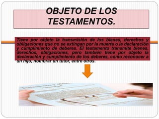 OBJETO DE LOS
TESTAMENTOS.
Tiene por objeto la transmisión de los bienes, derechos y
obligaciones que no se extingan por la muerte o la declaración
y cumplimiento de deberes. El testamento transmite bienes,
derechos, obligaciones, pero también tiene por objeto la
declaración y cumplimiento de los deberes, como reconocer a
un hijo, nombrar un tutor, entre otros.
 