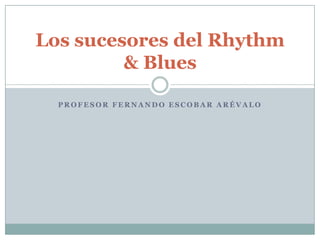Los sucesores del Rhythm
         & Blues

  PROFESOR FERNANDO ESCOBAR ARÉVALO
 