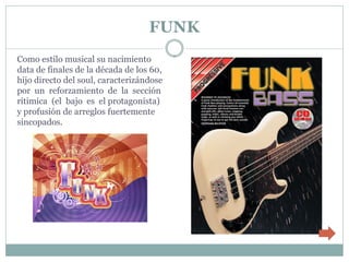 FUNK
Como estilo musical su nacimiento
data de finales de la década de los 60,
hijo directo del soul, caracterizándose
por un reforzamiento de la sección
rítimica (el bajo es el protagonista)
y profusión de arreglos fuertemente
sincopados.
 